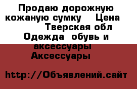 Продаю дорожную кожаную сумку  › Цена ­ 6 000 - Тверская обл. Одежда, обувь и аксессуары » Аксессуары   